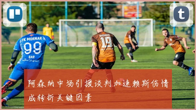 阿森纳中场引援谈判加速赖斯伤情成转折关键因素