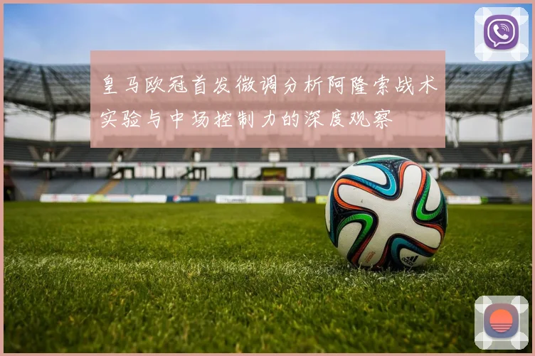 皇马欧冠首发微调分析阿隆索战术实验与中场控制力的深度观察