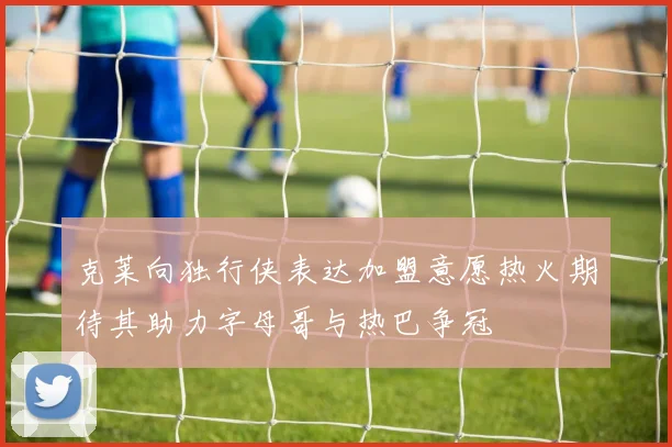 克莱向独行侠表达加盟意愿热火期待其助力字母哥与热巴争冠